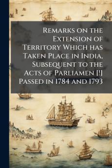 Remarks on the Extension of Territory Which has Taken Place in India Subsequent to the Acts of Parliamen [!] Passed in 1784 and 1793