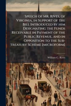 Speech of Mr. Rives of Virginia in Support of the Bill Introduced by him Designating the Funds Receivable in Payment of the Public Revenue and in Opposition to the Sub-treasury Scheme [microform]