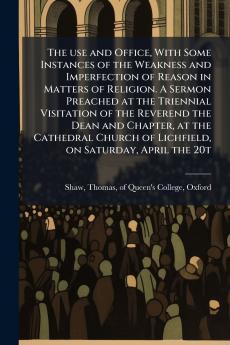 The use and Office With Some Instances of the Weakness and Imperfection of Reason in Matters of Religion. A Sermon Preached at the Triennial Visitation of the Reverend the Dean and Chapter at the Cathedral Church of Lichfield on Saturday April the 20t