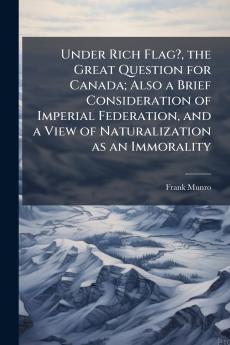 Under Rich Flag? the Great Question for Canada; Also a Brief Consideration of Imperial Federation and a View of Naturalization as an Immorality