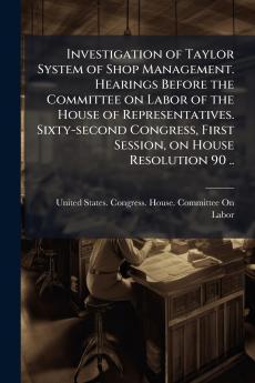 Investigation of Taylor System of Shop Management. Hearings Before the Committee on Labor of the House of Representatives. Sixty-second Congress First Session on House Resolution 90 ..