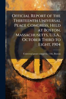 Official Report of the Thirteenth Universal Peace Congress Held at Boston Massachusetts U.S.A. October Third to Eight 1904