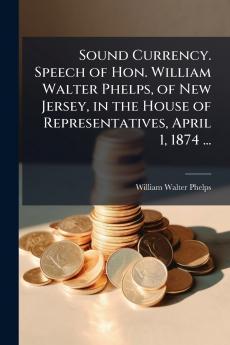Sound Currency. Speech of Hon. William Walter Phelps of New Jersey in the House of Representatives April 1 1874 ...