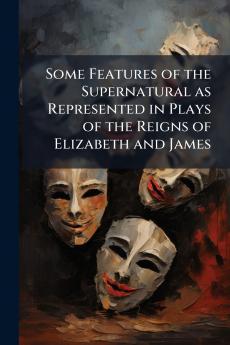 Some Features of the Supernatural as Represented in Plays of the Reigns of Elizabeth and James