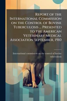 Report of the International Commission on the Control of Bovine Tuberculosis ... Presented to the American Veterinary Medical Association September 1910