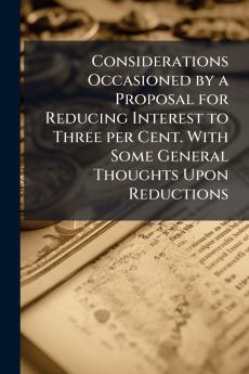 Considerations Occasioned by a Proposal for Reducing Interest to Three per Cent. With Some General Thoughts Upon Reductions