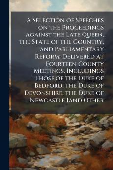 A Selection of Speeches on the Proceedings Against the Late Queen the State of the Country and Parliamentary Reform; Delivered at Fourteen County Meetings Includings Those of the Duke of Bedford the Duke of Devonshire the Duke of Newcastle [and Other