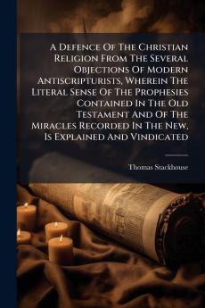 A Defence Of The Christian Religion From The Several Objections Of Modern Antiscripturists Wherein The Literal Sense Of The Prophesies Contained In The Old Testament And Of The Miracles Recorded In The New Is Explained And Vindicated