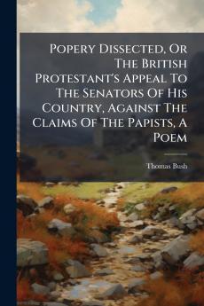 Popery Dissected Or The British Protestant's Appeal To The Senators Of His Country Against The Claims Of The Papists A Poem