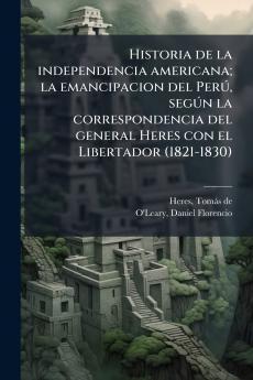 Historia de la independencia americana; la emancipacion del Perú según la correspondencia del general Heres con el Libertador (1821-1830)