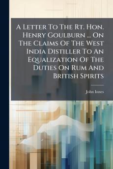 A Letter To The Rt. Hon. Henry Goulburn ... On The Claims Of The West India Distiller To An Equalization Of The Duties On Rum And British Spirits