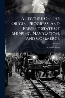 A Lecture On The Origin Progress And Present State Of Shipping Navigation And Commerce