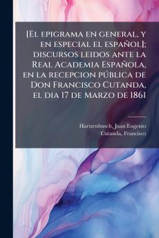 [El epigrama en general y en especial el español]; discursos leidos ante la Real Academia Española en la recepcion pública de Don Francisco Cutanda el dia 17 de Marzo de 1861