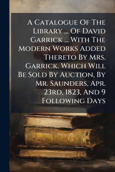 A Catalogue Of The Library ... Of David Garrick ... With The Modern Works Added Thereto By Mrs. Garrick. Which Will Be Sold By Auction By Mr. Saunders Apr. 23rd 1823 And 9 Following Days