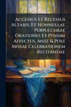 Accessus Et Recessus Altaris Et Nonnullae Perpulchrae Orationes Et Piissimi Affectus Ante & Post Missae Celebrationem Recitandae