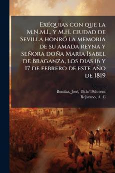 Exéquias con que la M.N.M.L. y M.H. ciudad de Sevilla honró la memoria de su amada reyna y señora doña Maria Isabel de Braganza los dias 16 y 17 de febrero de este año de 1819