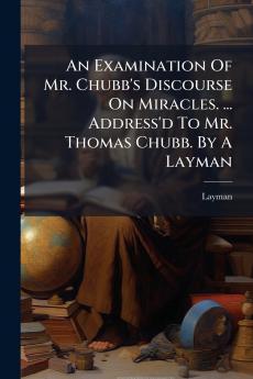 An Examination Of Mr. Chubb's Discourse On Miracles. ... Address'd To Mr. Thomas Chubb. By A Layman