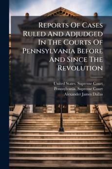 Reports Of Cases Ruled And Adjudged In The Courts Of Pennsylvania Before And Since The Revolution
