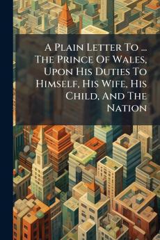 A Plain Letter To ... The Prince Of Wales Upon His Duties To Himself His Wife His Child And The Nation
