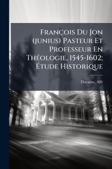 François Du Jon (junius) Pasteur Et Professeur En Théologie 1545-1602; Étude Historique