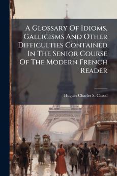 A Glossary Of Idioms Gallicisms And Other Difficulties Contained In The Senior Course Of The Modern French Reader