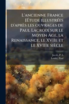 L'ancienne France [Étude illustrées d'après les ouvrages de Paul Lacroix sur le Moyen Age la Renaissance le XVIIe et le XVIIIe siècle