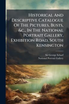 Historical And Descriptive Catalogue Of The Pictures Busts &c. In The National Portrait Gallery Exhibition Road South Kensington
