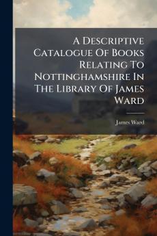 A Descriptive Catalogue Of Books Relating To Nottinghamshire In The Library Of James Ward