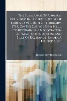 The Substance Of A Speech Delivered In The Irish House Of Lords ... On ... 26th Of February 1799 On The Subject Of A Bill ... 'to Restrain The Negociation Of Small Notes And Inland Bills Of Exchange Under A Limited Sum'.