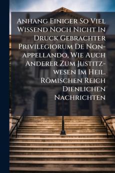 Anhang Einiger So Viel Wissend Noch Nicht In Druck Gebrachter Privilegiorum De Non-appellando Wie Auch Anderer Zum Justitz-wesen Im Heil. Römischen Reich Dienlichen Nachrichten