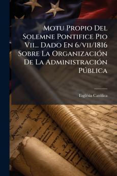 Motu Propio Del Solemne Pontifice Pio Vii... Dado En 6/vii/1816 Sobre La Organización De La Administración Pública