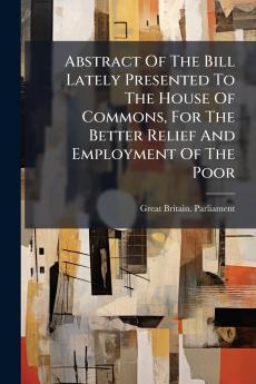 Abstract Of The Bill Lately Presented To The House Of Commons For The Better Relief And Employment Of The Poor