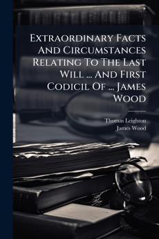 Extraordinary Facts And Circumstances Relating To The Last Will ... And First Codicil Of ... James Wood