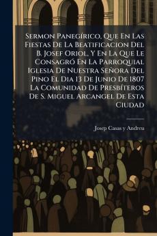 Sermon Panegírico Que En Las Fiestas De La Beatificacion Del B. Josef Oriol Y En La Que Le Consagró En La Parroquial Iglesia De Nuestra Señora Del Pino El Dia 13 De Junio De 1807 La Comunidad De Presbíteros De S. Miguel Arcangel De Esta Ciudad