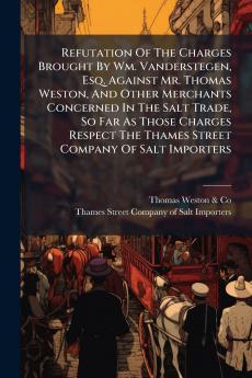 Refutation Of The Charges Brought By Wm. Vanderstegen Esq. Against Mr. Thomas Weston And Other Merchants Concerned In The Salt Trade So Far As Those Charges Respect The Thames Street Company Of Salt Importers