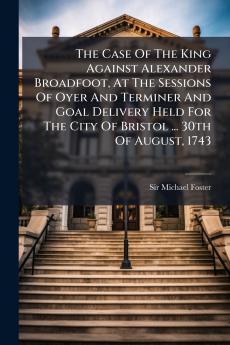The Case Of The King Against Alexander Broadfoot At The Sessions Of Oyer And Terminer And Goal Delivery Held For The City Of Bristol ... 30th Of August 1743