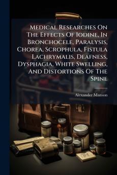Medical Researches On The Effects Of Iodine In Bronchocele Paralysis Chorea Scrophula Fistula Lachrymalis Deafness Dysphagia White Swelling And Distortions Of The Spine
