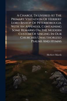 A Charge Delivered At The Primary Visitation Of Herbert Lord Bishop Of Peterborough. With An Appendix Containing Some Remarks On The Modern Custom Of Singing In Our Churches Unauthorized Psalms And Hymns