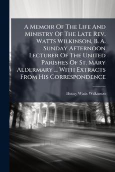 A Memoir Of The Life And Ministry Of The Late Rev. Watts Wilkinson B. A. Sunday Afternoon Lecturer Of The United Parishes Of St. Mary Aldermary ... With Extracts From His Correspondence