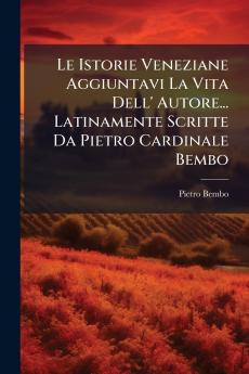 Le Istorie Veneziane Aggiuntavi La Vita Dell' Autore... Latinamente Scritte Da Pietro Cardinale Bembo