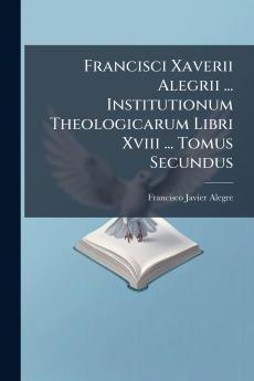 Francisci Xaverii Alegrii ... Institutionum Theologicarum Libri Xviii ... Tomus Secundus
