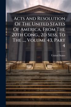 Acts And Resolution Of The United States Of America From The 20th Cong. 2d Sess. To The ... Volume 43 Part 4