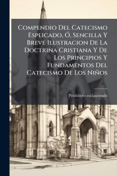Compendio Del Catecismo Esplicado Ó Sencilla Y Breve Ilustracion De La Doctrina Cristiana Y De Los Principios Y Fundamentos Del Catecismo De Los Niños