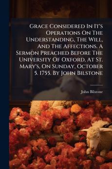 Grace Considered In It's Operations On The Understanding The Will And The Affections. A Sermon Preached Before The University Of Oxford At St. Mary's On Sunday October 5. 1755. By John Bilstone