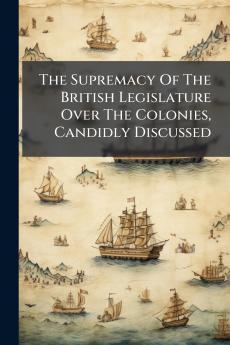 The Supremacy Of The British Legislature Over The Colonies Candidly Discussed