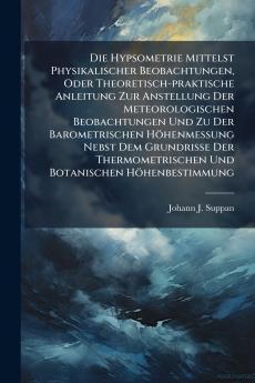 Die Hypsometrie Mittelst Physikalischer Beobachtungen Oder Theoretisch-praktische Anleitung Zur Anstellung Der Meteorologischen Beobachtungen Und Zu Der Barometrischen Höhenmessung Nebst Dem Grundrisse Der Thermometrischen Und Botanischen Höhenbestimmung