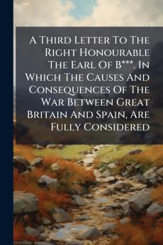 A Third Letter To The Right Honourable The Earl Of B***. In Which The Causes And Consequences Of The War Between Great Britain And Spain Are Fully Considered