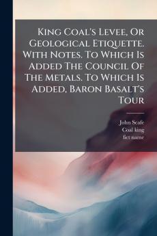 King Coal's Levee Or Geological Etiquette. With Notes. To Which Is Added The Council Of The Metals. To Which Is Added Baron Basalt's Tour