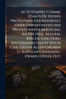 Acte D'appel Comme D'abus De Divers Protestans Des-interssez Oder Unpartheyischer Protestanten Berufung An Die Heil. Allgem. Kirche Und Dero Souveraines Haupt Jesum Chr. Gegen Allen Groben U. Subtilen Gewissens-zwang Dieser Zeit