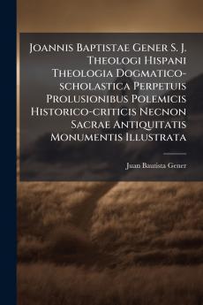 Joannis Baptistae Gener S. J. Theologi Hispani Theologia Dogmatico-scholastica Perpetuis Prolusionibus Polemicis Historico-criticis Necnon Sacrae Antiquitatis Monumentis Illustrata